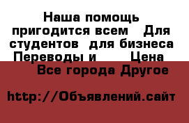 Наша помощь пригодится всем.. Для студентов  для бизнеса. Переводы и ... › Цена ­ 200 - Все города Другое 